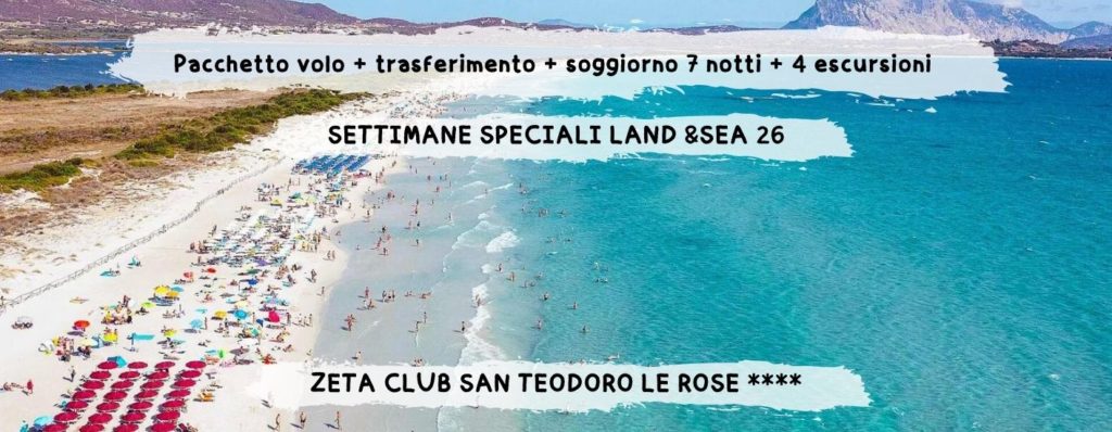 ZETA CLUB SAN TEODORO LE ROSE **** “LE TERRE SMERALDE DEL NORD SARDEGNA” - da 1.027 Euro 
Una settimana nelle Terre Smeralde della Sardegna del nord est, tra mare cristallino e natura selvaggia: dalla mini crociera
nell’Arcipelago della Maddalena al safari in jeep tra i Monti Nieddu, e il tutto con il relax garantito a San Teodoro, grazie al soggiorno
in un in un piccolo club nel cuore della movida del paese con spiaggia privata alla Cinta, una delle 10 spiagge più belle della Sardegna
